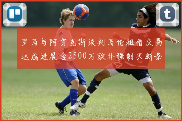 罗马与阿贾克斯谈判马伦租借交易达成进展含2500万欧非强制买断条款