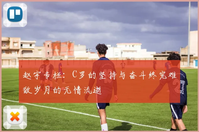 赵宇专栏：C罗的坚持与奋斗终究难敌岁月的无情流逝
