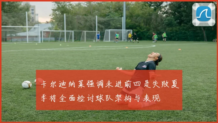 卡尔迪纳莱强调未进前四是失败夏季将全面检讨球队架构与表现