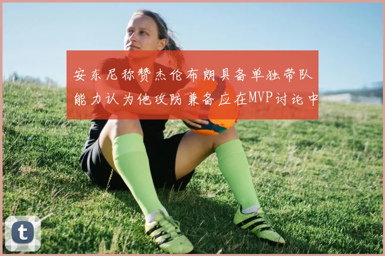 安东尼称赞杰伦布朗具备单独带队能力认为他攻防兼备应在MVP讨论中占有一席之地
