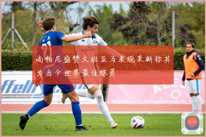 尚帕尼盛赞文班亚马表现果断称其为当今世界最佳球员