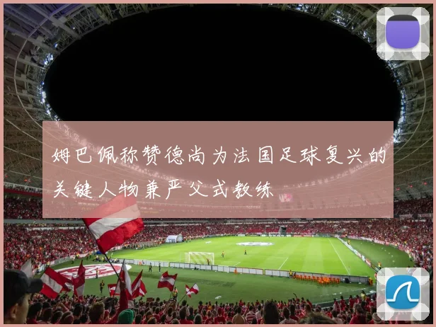 姆巴佩称赞德尚为法国足球复兴的关键人物兼严父式教练