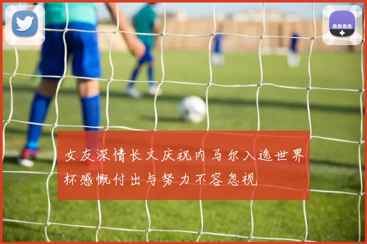女友深情长文庆祝内马尔入选世界杯感慨付出与努力不容忽视