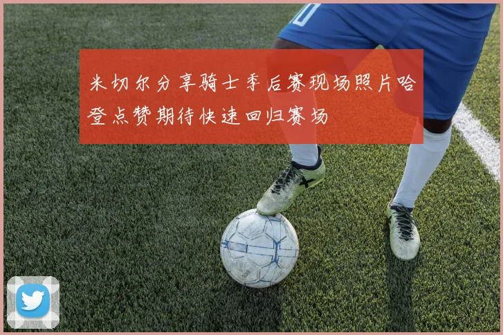 米切尔分享骑士季后赛现场照片哈登点赞期待快速回归赛场
