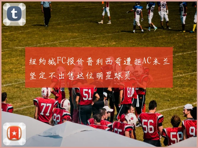 纽约城FC报价普利西奇遭拒AC米兰坚定不出售这位明星球员