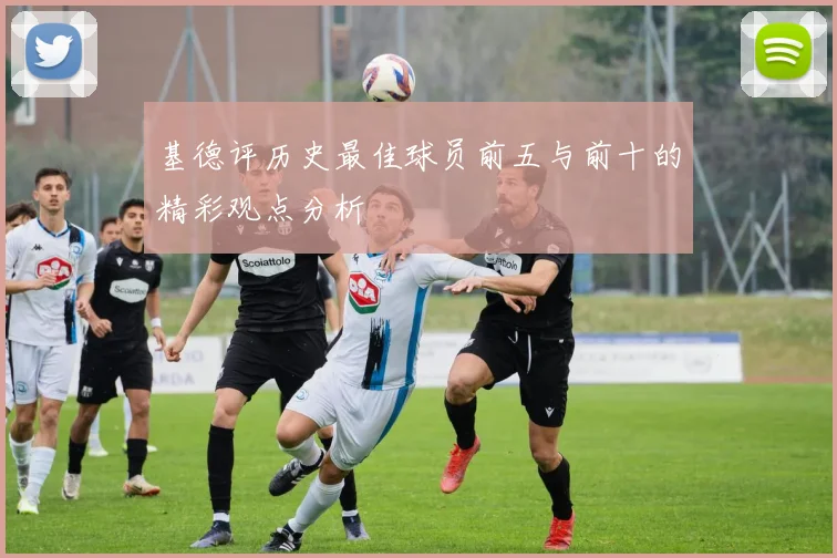 基德评历史最佳球员前五与前十的精彩观点分析