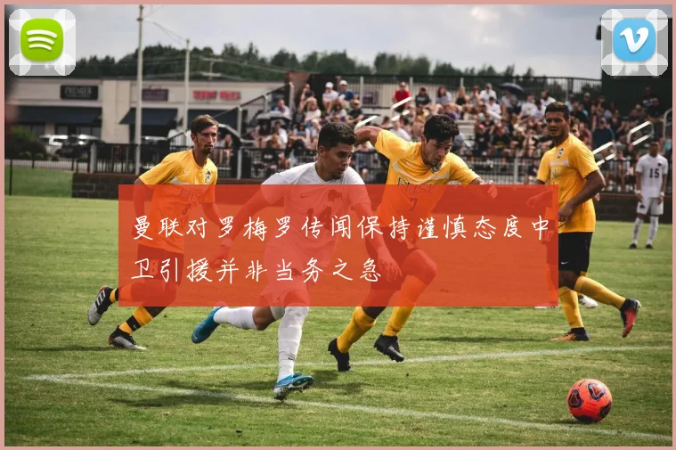 曼联对罗梅罗传闻保持谨慎态度中卫引援并非当务之急