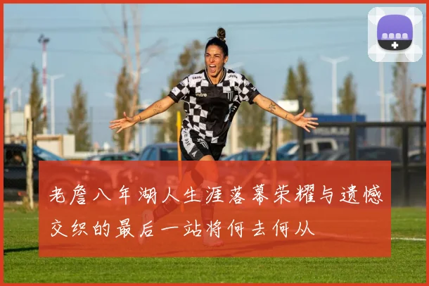 老詹八年湖人生涯落幕荣耀与遗憾交织的最后一站将何去何从