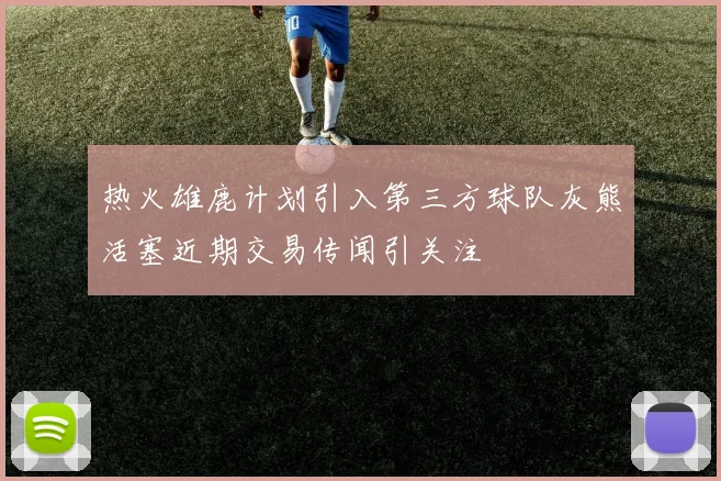热火雄鹿计划引入第三方球队灰熊活塞近期交易传闻引关注
