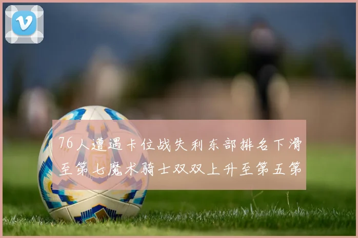 76人遭遇卡位战失利东部排名下滑至第七魔术骑士双双上升至第五第六位