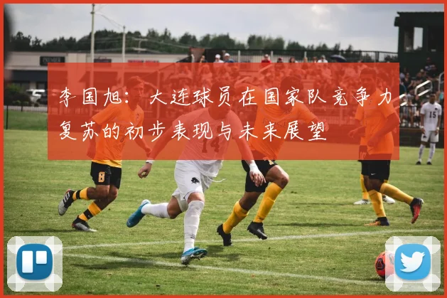 李国旭：大连球员在国家队竞争力复苏的初步表现与未来展望