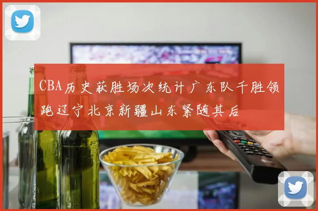 CBA历史获胜场次统计广东队千胜领跑辽宁北京新疆山东紧随其后