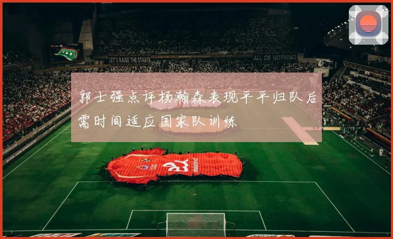 郭士强点评杨瀚森表现平平归队后需时间适应国家队训练