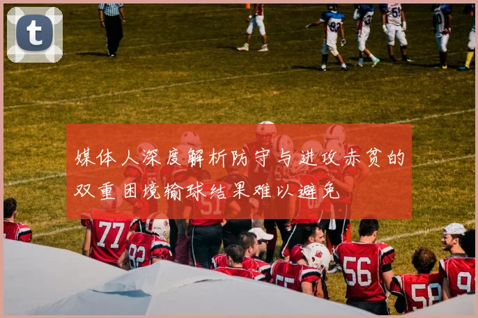 媒体人深度解析防守与进攻赤贫的双重困境输球结果难以避免