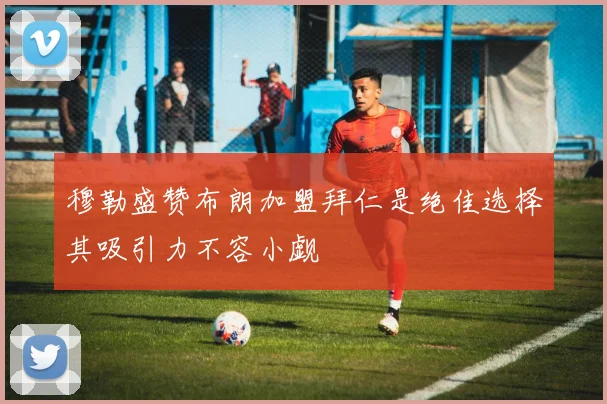穆勒盛赞布朗加盟拜仁是绝佳选择其吸引力不容小觑