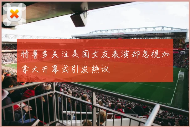 特鲁多关注美国女友表演却忽视加拿大开幕式引发热议